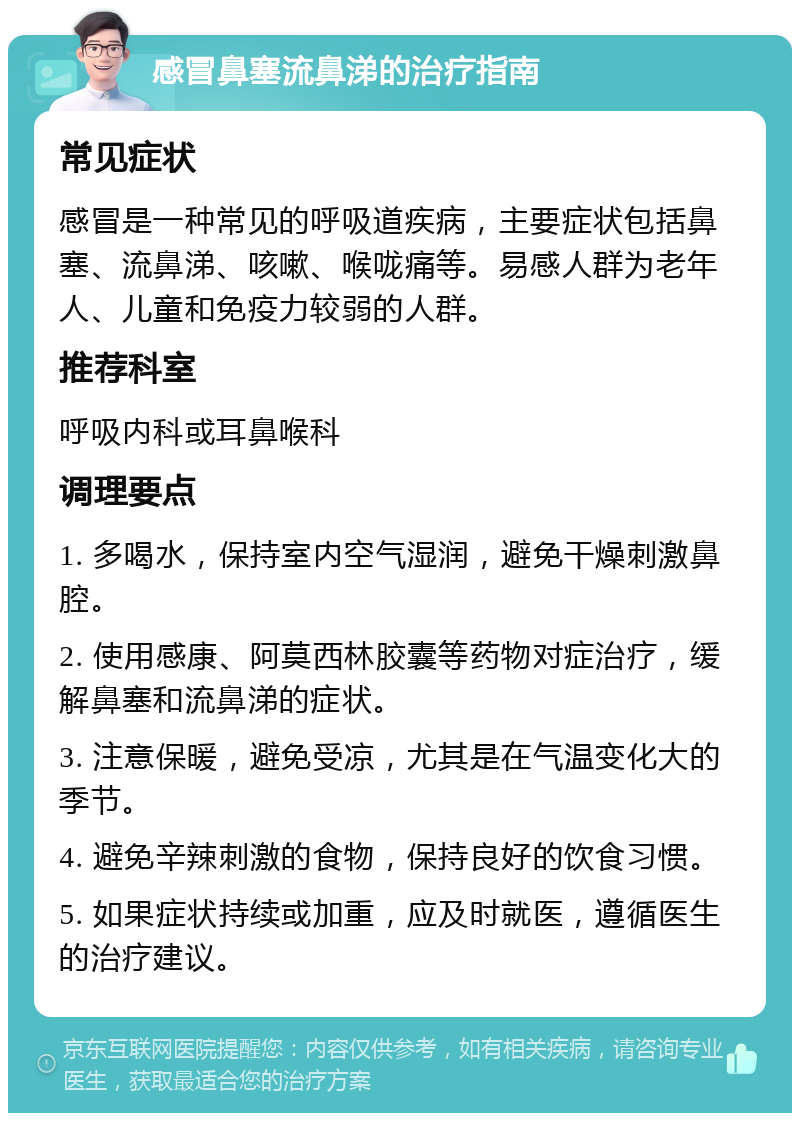 感冒鼻塞流鼻涕的治疗指南 常见症状 感冒是一种常见的呼吸道疾病，主要症状包括鼻塞、流鼻涕、咳嗽、喉咙痛等。易感人群为老年人、儿童和免疫力较弱的人群。 推荐科室 呼吸内科或耳鼻喉科 调理要点 1. 多喝水，保持室内空气湿润，避免干燥刺激鼻腔。 2. 使用感康、阿莫西林胶囊等药物对症治疗，缓解鼻塞和流鼻涕的症状。 3. 注意保暖，避免受凉，尤其是在气温变化大的季节。 4. 避免辛辣刺激的食物，保持良好的饮食习惯。 5. 如果症状持续或加重，应及时就医，遵循医生的治疗建议。