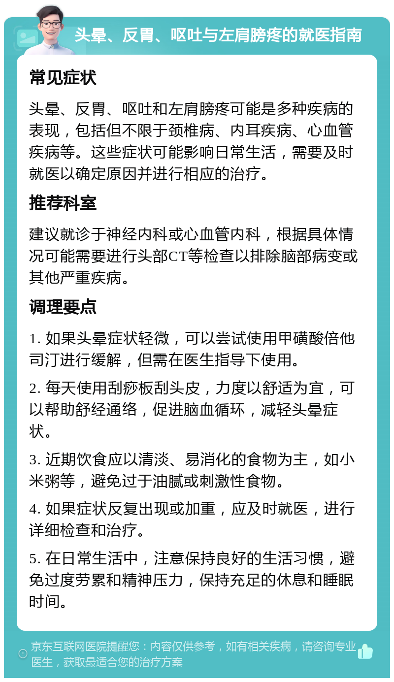 头晕、反胃、呕吐与左肩膀疼的就医指南 常见症状 头晕、反胃、呕吐和左肩膀疼可能是多种疾病的表现，包括但不限于颈椎病、内耳疾病、心血管疾病等。这些症状可能影响日常生活，需要及时就医以确定原因并进行相应的治疗。 推荐科室 建议就诊于神经内科或心血管内科，根据具体情况可能需要进行头部CT等检查以排除脑部病变或其他严重疾病。 调理要点 1. 如果头晕症状轻微，可以尝试使用甲磺酸倍他司汀进行缓解，但需在医生指导下使用。 2. 每天使用刮痧板刮头皮，力度以舒适为宜，可以帮助舒经通络，促进脑血循环，减轻头晕症状。 3. 近期饮食应以清淡、易消化的食物为主，如小米粥等，避免过于油腻或刺激性食物。 4. 如果症状反复出现或加重，应及时就医，进行详细检查和治疗。 5. 在日常生活中，注意保持良好的生活习惯，避免过度劳累和精神压力，保持充足的休息和睡眠时间。