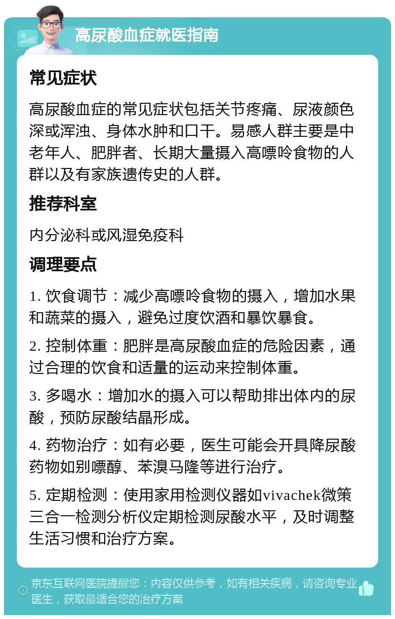 高尿酸血症就医指南 常见症状 高尿酸血症的常见症状包括关节疼痛、尿液颜色深或浑浊、身体水肿和口干。易感人群主要是中老年人、肥胖者、长期大量摄入高嘌呤食物的人群以及有家族遗传史的人群。 推荐科室 内分泌科或风湿免疫科 调理要点 1. 饮食调节：减少高嘌呤食物的摄入，增加水果和蔬菜的摄入，避免过度饮酒和暴饮暴食。 2. 控制体重：肥胖是高尿酸血症的危险因素，通过合理的饮食和适量的运动来控制体重。 3. 多喝水：增加水的摄入可以帮助排出体内的尿酸，预防尿酸结晶形成。 4. 药物治疗：如有必要，医生可能会开具降尿酸药物如别嘌醇、苯溴马隆等进行治疗。 5. 定期检测：使用家用检测仪器如vivachek微策三合一检测分析仪定期检测尿酸水平，及时调整生活习惯和治疗方案。