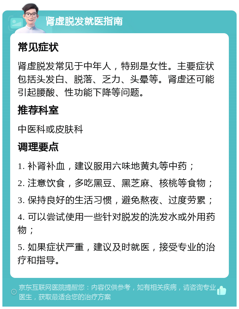 肾虚脱发就医指南 常见症状 肾虚脱发常见于中年人，特别是女性。主要症状包括头发白、脱落、乏力、头晕等。肾虚还可能引起腰酸、性功能下降等问题。 推荐科室 中医科或皮肤科 调理要点 1. 补肾补血，建议服用六味地黄丸等中药； 2. 注意饮食，多吃黑豆、黑芝麻、核桃等食物； 3. 保持良好的生活习惯，避免熬夜、过度劳累； 4. 可以尝试使用一些针对脱发的洗发水或外用药物； 5. 如果症状严重，建议及时就医，接受专业的治疗和指导。