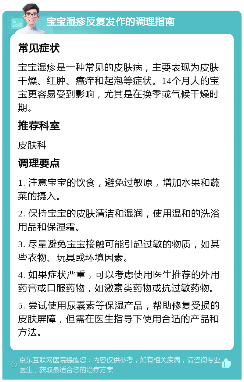 宝宝湿疹反复发作的调理指南 常见症状 宝宝湿疹是一种常见的皮肤病，主要表现为皮肤干燥、红肿、瘙痒和起泡等症状。14个月大的宝宝更容易受到影响，尤其是在换季或气候干燥时期。 推荐科室 皮肤科 调理要点 1. 注意宝宝的饮食，避免过敏原，增加水果和蔬菜的摄入。 2. 保持宝宝的皮肤清洁和湿润，使用温和的洗浴用品和保湿霜。 3. 尽量避免宝宝接触可能引起过敏的物质，如某些衣物、玩具或环境因素。 4. 如果症状严重，可以考虑使用医生推荐的外用药膏或口服药物，如激素类药物或抗过敏药物。 5. 尝试使用尿囊素等保湿产品，帮助修复受损的皮肤屏障，但需在医生指导下使用合适的产品和方法。