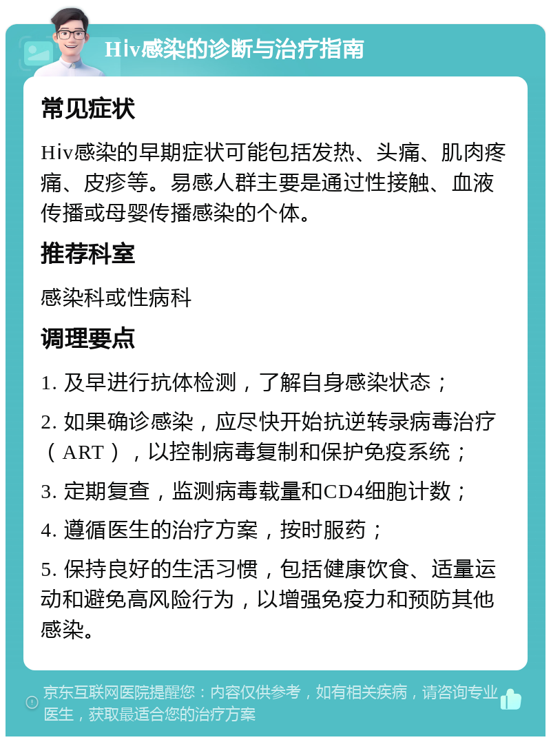 Hⅰv感染的诊断与治疗指南 常见症状 Hⅰv感染的早期症状可能包括发热、头痛、肌肉疼痛、皮疹等。易感人群主要是通过性接触、血液传播或母婴传播感染的个体。 推荐科室 感染科或性病科 调理要点 1. 及早进行抗体检测，了解自身感染状态； 2. 如果确诊感染，应尽快开始抗逆转录病毒治疗（ART），以控制病毒复制和保护免疫系统； 3. 定期复查，监测病毒载量和CD4细胞计数； 4. 遵循医生的治疗方案，按时服药； 5. 保持良好的生活习惯，包括健康饮食、适量运动和避免高风险行为，以增强免疫力和预防其他感染。