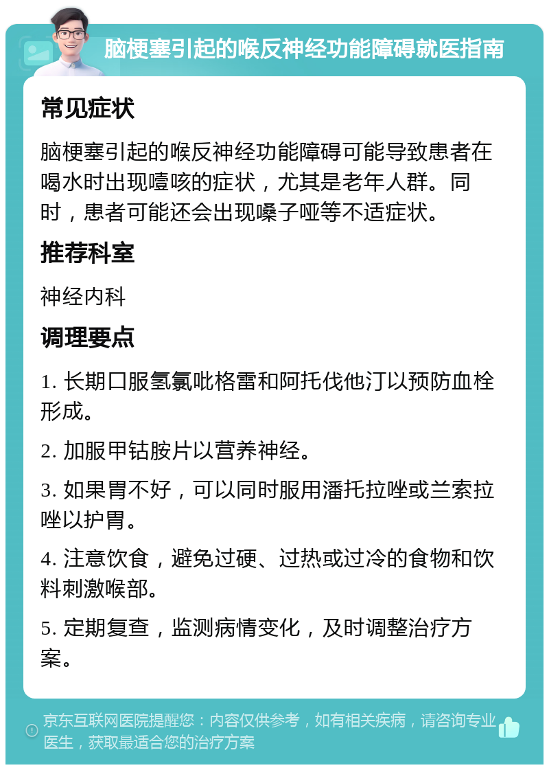 脑梗塞引起的喉反神经功能障碍就医指南 常见症状 脑梗塞引起的喉反神经功能障碍可能导致患者在喝水时出现噎咳的症状，尤其是老年人群。同时，患者可能还会出现嗓子哑等不适症状。 推荐科室 神经内科 调理要点 1. 长期口服氢氯吡格雷和阿托伐他汀以预防血栓形成。 2. 加服甲钴胺片以营养神经。 3. 如果胃不好，可以同时服用潘托拉唑或兰索拉唑以护胃。 4. 注意饮食，避免过硬、过热或过冷的食物和饮料刺激喉部。 5. 定期复查，监测病情变化，及时调整治疗方案。