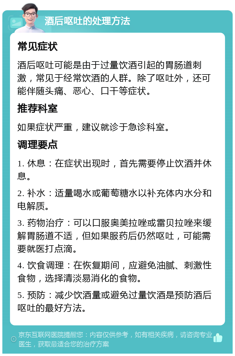 酒后呕吐的处理方法 常见症状 酒后呕吐可能是由于过量饮酒引起的胃肠道刺激，常见于经常饮酒的人群。除了呕吐外，还可能伴随头痛、恶心、口干等症状。 推荐科室 如果症状严重，建议就诊于急诊科室。 调理要点 1. 休息：在症状出现时，首先需要停止饮酒并休息。 2. 补水：适量喝水或葡萄糖水以补充体内水分和电解质。 3. 药物治疗：可以口服奥美拉唑或雷贝拉唑来缓解胃肠道不适，但如果服药后仍然呕吐，可能需要就医打点滴。 4. 饮食调理：在恢复期间，应避免油腻、刺激性食物，选择清淡易消化的食物。 5. 预防：减少饮酒量或避免过量饮酒是预防酒后呕吐的最好方法。