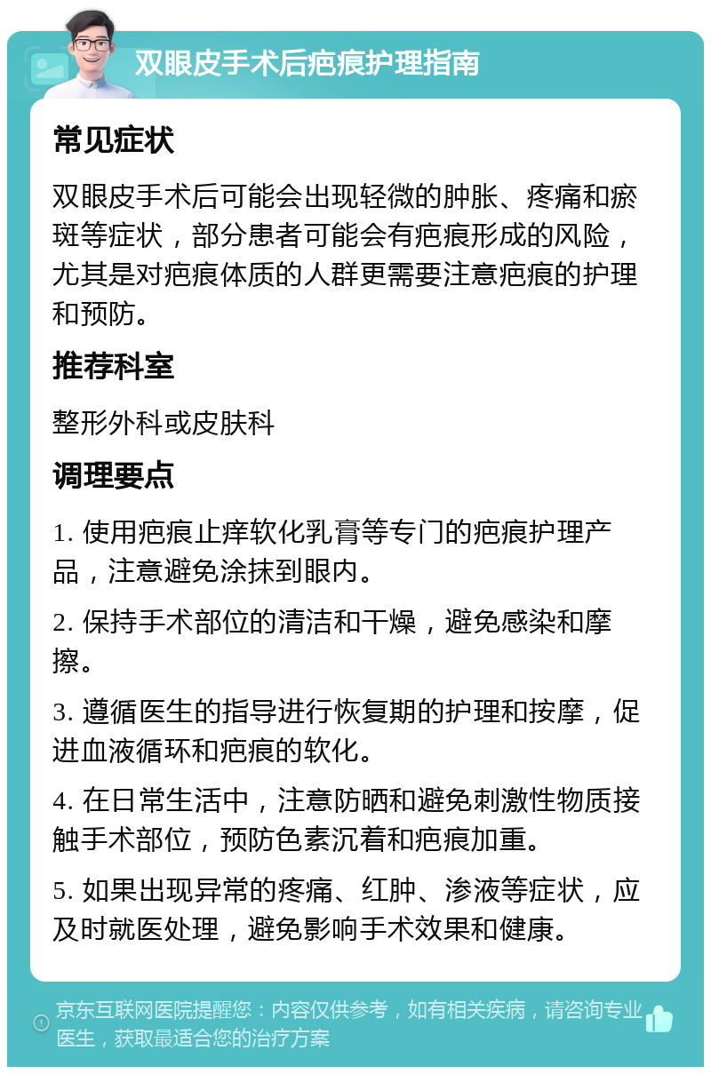 双眼皮手术后疤痕护理指南 常见症状 双眼皮手术后可能会出现轻微的肿胀、疼痛和瘀斑等症状，部分患者可能会有疤痕形成的风险，尤其是对疤痕体质的人群更需要注意疤痕的护理和预防。 推荐科室 整形外科或皮肤科 调理要点 1. 使用疤痕止痒软化乳膏等专门的疤痕护理产品，注意避免涂抹到眼内。 2. 保持手术部位的清洁和干燥，避免感染和摩擦。 3. 遵循医生的指导进行恢复期的护理和按摩，促进血液循环和疤痕的软化。 4. 在日常生活中，注意防晒和避免刺激性物质接触手术部位，预防色素沉着和疤痕加重。 5. 如果出现异常的疼痛、红肿、渗液等症状，应及时就医处理，避免影响手术效果和健康。