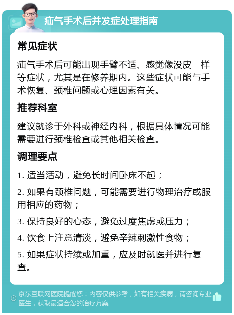 疝气手术后并发症处理指南 常见症状 疝气手术后可能出现手臂不适、感觉像没皮一样等症状，尤其是在修养期内。这些症状可能与手术恢复、颈椎问题或心理因素有关。 推荐科室 建议就诊于外科或神经内科，根据具体情况可能需要进行颈椎检查或其他相关检查。 调理要点 1. 适当活动，避免长时间卧床不起； 2. 如果有颈椎问题，可能需要进行物理治疗或服用相应的药物； 3. 保持良好的心态，避免过度焦虑或压力； 4. 饮食上注意清淡，避免辛辣刺激性食物； 5. 如果症状持续或加重，应及时就医并进行复查。