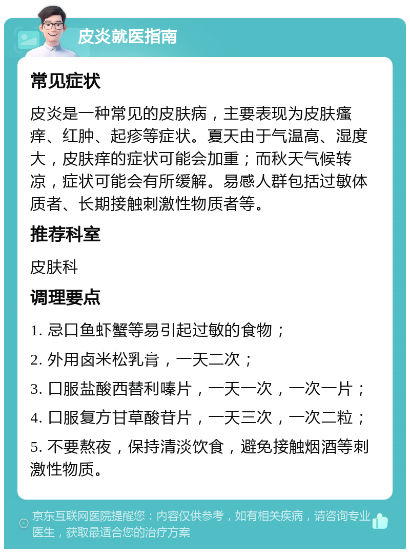 皮炎就医指南 常见症状 皮炎是一种常见的皮肤病，主要表现为皮肤瘙痒、红肿、起疹等症状。夏天由于气温高、湿度大，皮肤痒的症状可能会加重；而秋天气候转凉，症状可能会有所缓解。易感人群包括过敏体质者、长期接触刺激性物质者等。 推荐科室 皮肤科 调理要点 1. 忌口鱼虾蟹等易引起过敏的食物； 2. 外用卤米松乳膏，一天二次； 3. 口服盐酸西替利嗪片，一天一次，一次一片； 4. 口服复方甘草酸苷片，一天三次，一次二粒； 5. 不要熬夜，保持清淡饮食，避免接触烟酒等刺激性物质。