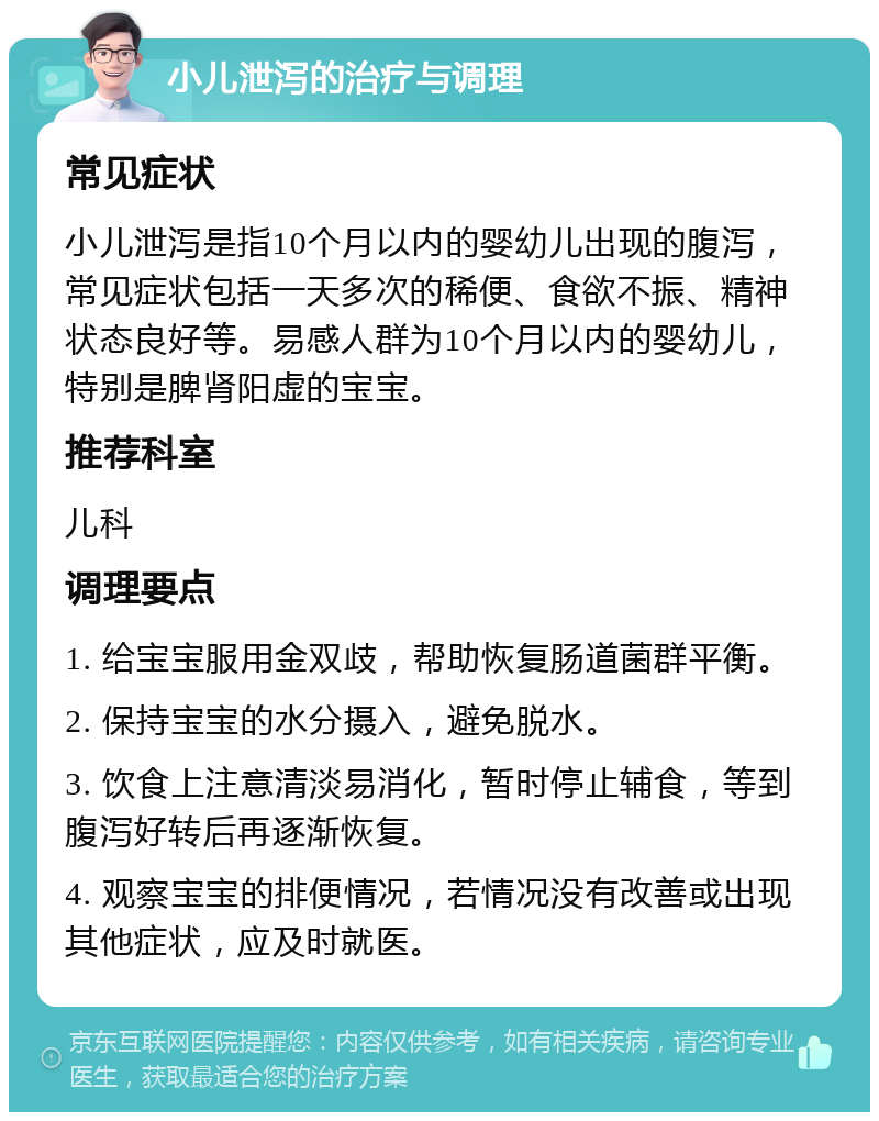 小儿泄泻的治疗与调理 常见症状 小儿泄泻是指10个月以内的婴幼儿出现的腹泻，常见症状包括一天多次的稀便、食欲不振、精神状态良好等。易感人群为10个月以内的婴幼儿，特别是脾肾阳虚的宝宝。 推荐科室 儿科 调理要点 1. 给宝宝服用金双歧，帮助恢复肠道菌群平衡。 2. 保持宝宝的水分摄入，避免脱水。 3. 饮食上注意清淡易消化，暂时停止辅食，等到腹泻好转后再逐渐恢复。 4. 观察宝宝的排便情况，若情况没有改善或出现其他症状，应及时就医。