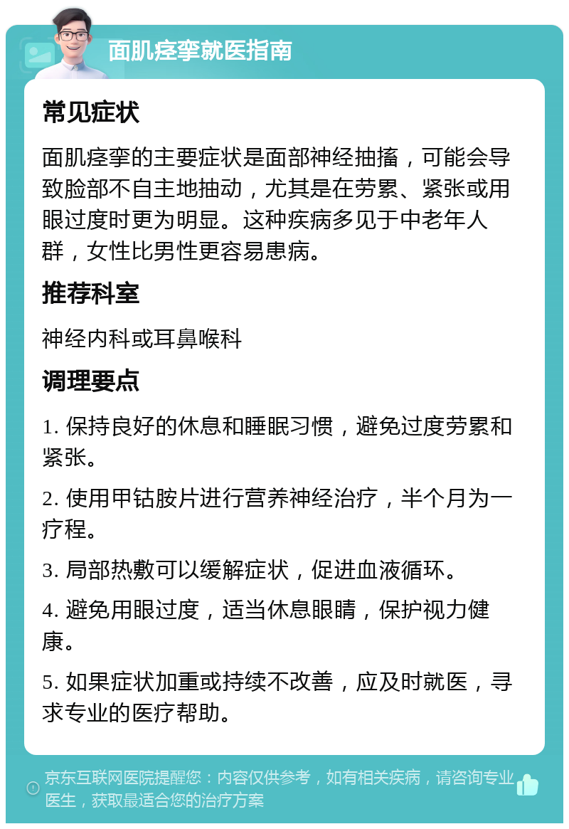 面肌痉挛就医指南 常见症状 面肌痉挛的主要症状是面部神经抽搐，可能会导致脸部不自主地抽动，尤其是在劳累、紧张或用眼过度时更为明显。这种疾病多见于中老年人群，女性比男性更容易患病。 推荐科室 神经内科或耳鼻喉科 调理要点 1. 保持良好的休息和睡眠习惯，避免过度劳累和紧张。 2. 使用甲钴胺片进行营养神经治疗，半个月为一疗程。 3. 局部热敷可以缓解症状，促进血液循环。 4. 避免用眼过度，适当休息眼睛，保护视力健康。 5. 如果症状加重或持续不改善，应及时就医，寻求专业的医疗帮助。