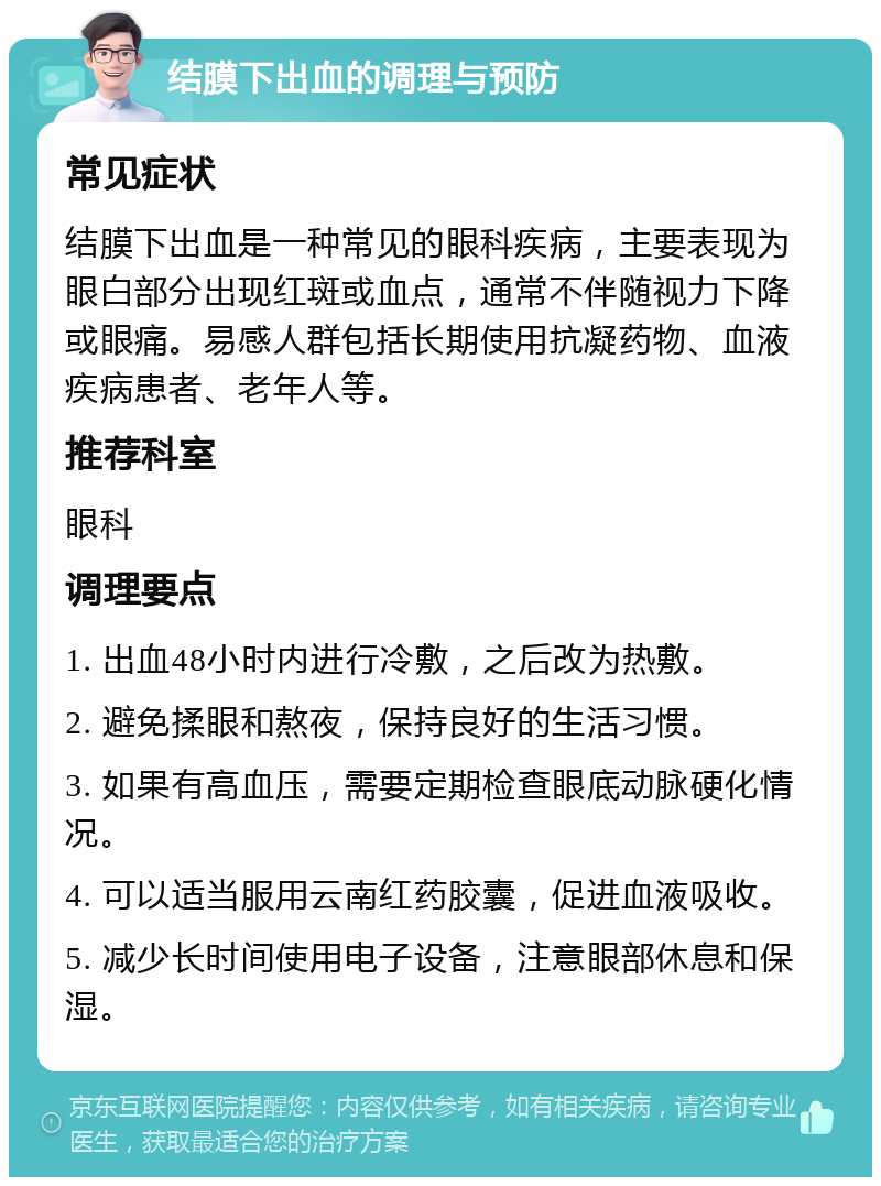 结膜下出血的调理与预防 常见症状 结膜下出血是一种常见的眼科疾病，主要表现为眼白部分出现红斑或血点，通常不伴随视力下降或眼痛。易感人群包括长期使用抗凝药物、血液疾病患者、老年人等。 推荐科室 眼科 调理要点 1. 出血48小时内进行冷敷，之后改为热敷。 2. 避免揉眼和熬夜，保持良好的生活习惯。 3. 如果有高血压，需要定期检查眼底动脉硬化情况。 4. 可以适当服用云南红药胶囊，促进血液吸收。 5. 减少长时间使用电子设备，注意眼部休息和保湿。