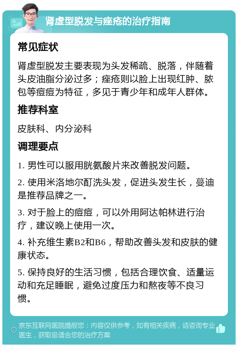 肾虚型脱发与痤疮的治疗指南 常见症状 肾虚型脱发主要表现为头发稀疏、脱落，伴随着头皮油脂分泌过多；痤疮则以脸上出现红肿、脓包等痘痘为特征，多见于青少年和成年人群体。 推荐科室 皮肤科、内分泌科 调理要点 1. 男性可以服用胱氨酸片来改善脱发问题。 2. 使用米洛地尔酊洗头发，促进头发生长，蔓迪是推荐品牌之一。 3. 对于脸上的痘痘，可以外用阿达帕林进行治疗，建议晚上使用一次。 4. 补充维生素B2和B6，帮助改善头发和皮肤的健康状态。 5. 保持良好的生活习惯，包括合理饮食、适量运动和充足睡眠，避免过度压力和熬夜等不良习惯。