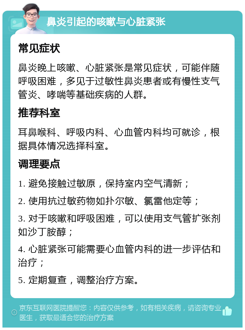 鼻炎引起的咳嗽与心脏紧张 常见症状 鼻炎晚上咳嗽、心脏紧张是常见症状，可能伴随呼吸困难，多见于过敏性鼻炎患者或有慢性支气管炎、哮喘等基础疾病的人群。 推荐科室 耳鼻喉科、呼吸内科、心血管内科均可就诊，根据具体情况选择科室。 调理要点 1. 避免接触过敏原，保持室内空气清新； 2. 使用抗过敏药物如扑尔敏、氯雷他定等； 3. 对于咳嗽和呼吸困难，可以使用支气管扩张剂如沙丁胺醇； 4. 心脏紧张可能需要心血管内科的进一步评估和治疗； 5. 定期复查，调整治疗方案。