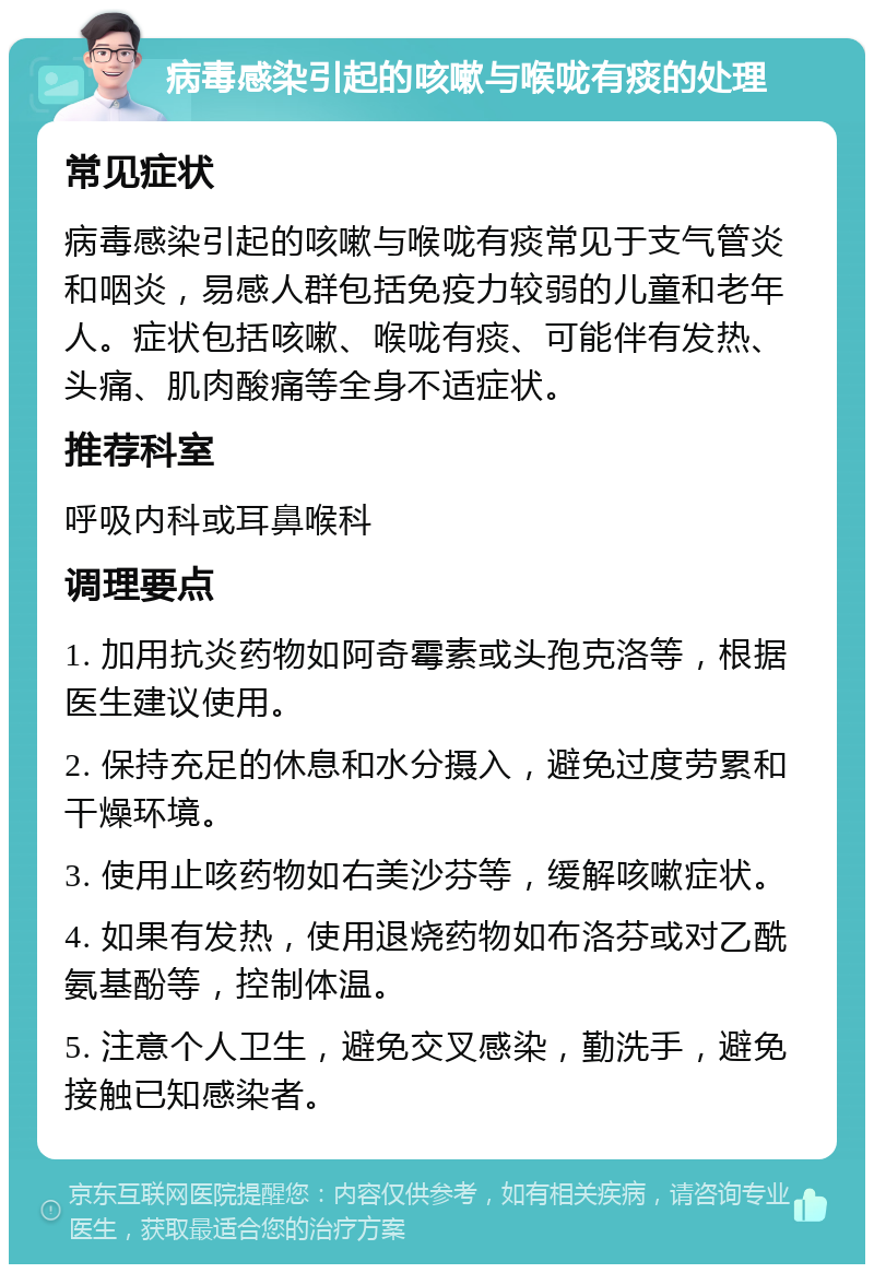 病毒感染引起的咳嗽与喉咙有痰的处理 常见症状 病毒感染引起的咳嗽与喉咙有痰常见于支气管炎和咽炎，易感人群包括免疫力较弱的儿童和老年人。症状包括咳嗽、喉咙有痰、可能伴有发热、头痛、肌肉酸痛等全身不适症状。 推荐科室 呼吸内科或耳鼻喉科 调理要点 1. 加用抗炎药物如阿奇霉素或头孢克洛等，根据医生建议使用。 2. 保持充足的休息和水分摄入，避免过度劳累和干燥环境。 3. 使用止咳药物如右美沙芬等，缓解咳嗽症状。 4. 如果有发热，使用退烧药物如布洛芬或对乙酰氨基酚等，控制体温。 5. 注意个人卫生，避免交叉感染，勤洗手，避免接触已知感染者。