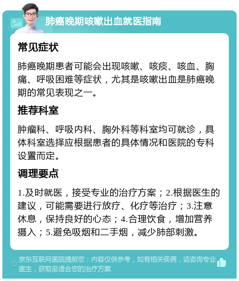 肺癌晚期咳嗽出血就医指南 常见症状 肺癌晚期患者可能会出现咳嗽、咳痰、咳血、胸痛、呼吸困难等症状，尤其是咳嗽出血是肺癌晚期的常见表现之一。 推荐科室 肿瘤科、呼吸内科、胸外科等科室均可就诊，具体科室选择应根据患者的具体情况和医院的专科设置而定。 调理要点 1.及时就医，接受专业的治疗方案；2.根据医生的建议，可能需要进行放疗、化疗等治疗；3.注意休息，保持良好的心态；4.合理饮食，增加营养摄入；5.避免吸烟和二手烟，减少肺部刺激。