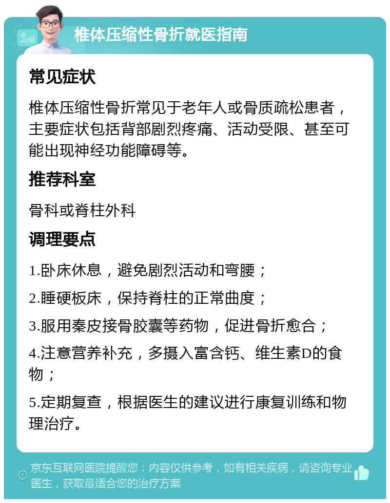 椎体压缩性骨折就医指南 常见症状 椎体压缩性骨折常见于老年人或骨质疏松患者，主要症状包括背部剧烈疼痛、活动受限、甚至可能出现神经功能障碍等。 推荐科室 骨科或脊柱外科 调理要点 1.卧床休息，避免剧烈活动和弯腰； 2.睡硬板床，保持脊柱的正常曲度； 3.服用秦皮接骨胶囊等药物，促进骨折愈合； 4.注意营养补充，多摄入富含钙、维生素D的食物； 5.定期复查，根据医生的建议进行康复训练和物理治疗。