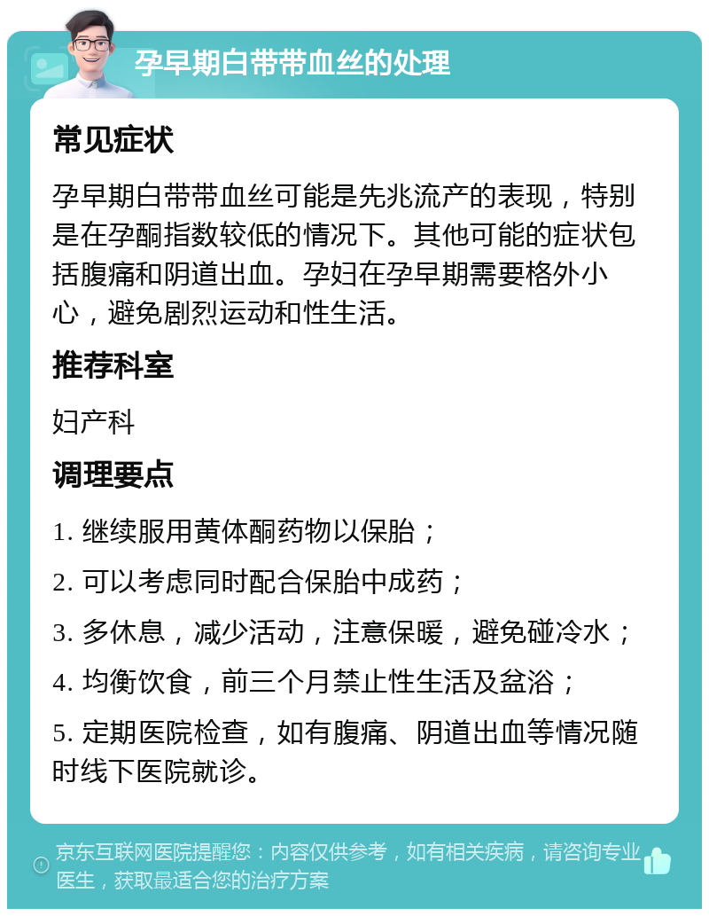 孕早期白带带血丝的处理 常见症状 孕早期白带带血丝可能是先兆流产的表现，特别是在孕酮指数较低的情况下。其他可能的症状包括腹痛和阴道出血。孕妇在孕早期需要格外小心，避免剧烈运动和性生活。 推荐科室 妇产科 调理要点 1. 继续服用黄体酮药物以保胎； 2. 可以考虑同时配合保胎中成药； 3. 多休息，减少活动，注意保暖，避免碰冷水； 4. 均衡饮食，前三个月禁止性生活及盆浴； 5. 定期医院检查，如有腹痛、阴道出血等情况随时线下医院就诊。