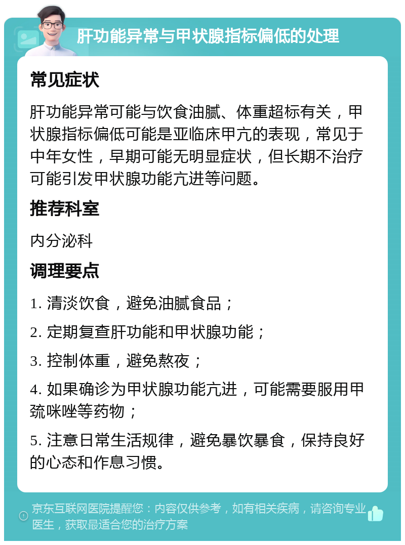 肝功能异常与甲状腺指标偏低的处理 常见症状 肝功能异常可能与饮食油腻、体重超标有关，甲状腺指标偏低可能是亚临床甲亢的表现，常见于中年女性，早期可能无明显症状，但长期不治疗可能引发甲状腺功能亢进等问题。 推荐科室 内分泌科 调理要点 1. 清淡饮食，避免油腻食品； 2. 定期复查肝功能和甲状腺功能； 3. 控制体重，避免熬夜； 4. 如果确诊为甲状腺功能亢进，可能需要服用甲巯咪唑等药物； 5. 注意日常生活规律，避免暴饮暴食，保持良好的心态和作息习惯。