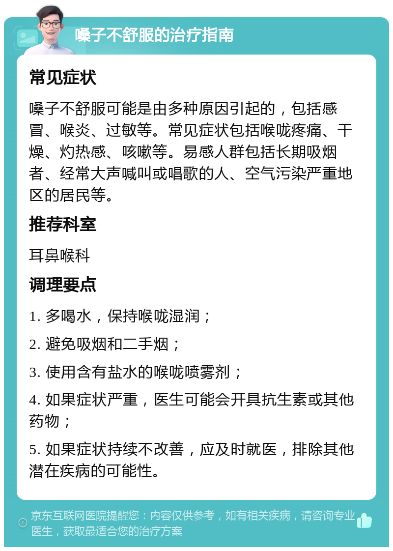 嗓子不舒服的治疗指南 常见症状 嗓子不舒服可能是由多种原因引起的，包括感冒、喉炎、过敏等。常见症状包括喉咙疼痛、干燥、灼热感、咳嗽等。易感人群包括长期吸烟者、经常大声喊叫或唱歌的人、空气污染严重地区的居民等。 推荐科室 耳鼻喉科 调理要点 1. 多喝水，保持喉咙湿润； 2. 避免吸烟和二手烟； 3. 使用含有盐水的喉咙喷雾剂； 4. 如果症状严重，医生可能会开具抗生素或其他药物； 5. 如果症状持续不改善，应及时就医，排除其他潜在疾病的可能性。