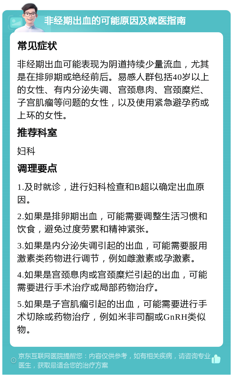 非经期出血的可能原因及就医指南 常见症状 非经期出血可能表现为阴道持续少量流血，尤其是在排卵期或绝经前后。易感人群包括40岁以上的女性、有内分泌失调、宫颈息肉、宫颈糜烂、子宫肌瘤等问题的女性，以及使用紧急避孕药或上环的女性。 推荐科室 妇科 调理要点 1.及时就诊，进行妇科检查和B超以确定出血原因。 2.如果是排卵期出血，可能需要调整生活习惯和饮食，避免过度劳累和精神紧张。 3.如果是内分泌失调引起的出血，可能需要服用激素类药物进行调节，例如雌激素或孕激素。 4.如果是宫颈息肉或宫颈糜烂引起的出血，可能需要进行手术治疗或局部药物治疗。 5.如果是子宫肌瘤引起的出血，可能需要进行手术切除或药物治疗，例如米非司酮或GnRH类似物。