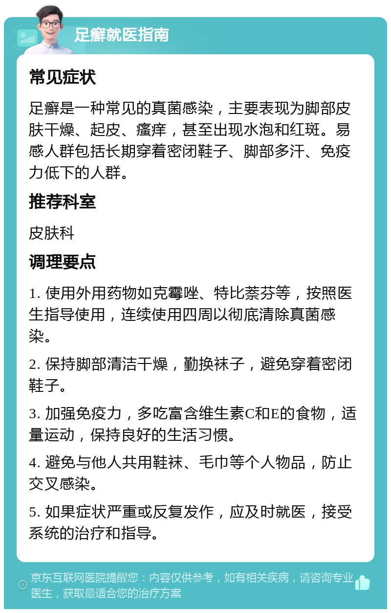 足癣就医指南 常见症状 足癣是一种常见的真菌感染，主要表现为脚部皮肤干燥、起皮、瘙痒，甚至出现水泡和红斑。易感人群包括长期穿着密闭鞋子、脚部多汗、免疫力低下的人群。 推荐科室 皮肤科 调理要点 1. 使用外用药物如克霉唑、特比萘芬等，按照医生指导使用，连续使用四周以彻底清除真菌感染。 2. 保持脚部清洁干燥，勤换袜子，避免穿着密闭鞋子。 3. 加强免疫力，多吃富含维生素C和E的食物，适量运动，保持良好的生活习惯。 4. 避免与他人共用鞋袜、毛巾等个人物品，防止交叉感染。 5. 如果症状严重或反复发作，应及时就医，接受系统的治疗和指导。