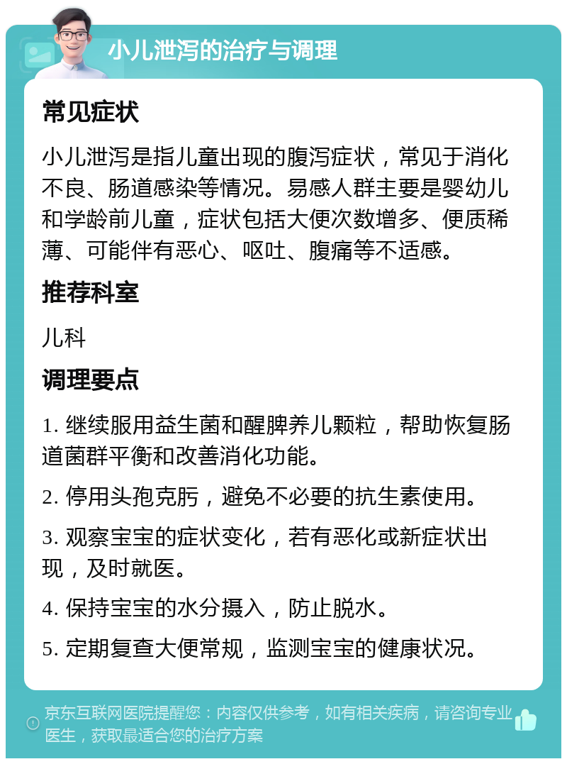 小儿泄泻的治疗与调理 常见症状 小儿泄泻是指儿童出现的腹泻症状，常见于消化不良、肠道感染等情况。易感人群主要是婴幼儿和学龄前儿童，症状包括大便次数增多、便质稀薄、可能伴有恶心、呕吐、腹痛等不适感。 推荐科室 儿科 调理要点 1. 继续服用益生菌和醒脾养儿颗粒，帮助恢复肠道菌群平衡和改善消化功能。 2. 停用头孢克肟，避免不必要的抗生素使用。 3. 观察宝宝的症状变化，若有恶化或新症状出现，及时就医。 4. 保持宝宝的水分摄入，防止脱水。 5. 定期复查大便常规，监测宝宝的健康状况。