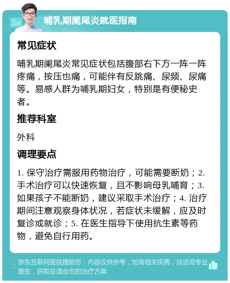 哺乳期阑尾炎就医指南 常见症状 哺乳期阑尾炎常见症状包括腹部右下方一阵一阵疼痛，按压也痛，可能伴有反跳痛、尿频、尿痛等。易感人群为哺乳期妇女，特别是有便秘史者。 推荐科室 外科 调理要点 1. 保守治疗需服用药物治疗，可能需要断奶；2. 手术治疗可以快速恢复，且不影响母乳哺育；3. 如果孩子不能断奶，建议采取手术治疗；4. 治疗期间注意观察身体状况，若症状未缓解，应及时复诊或就诊；5. 在医生指导下使用抗生素等药物，避免自行用药。