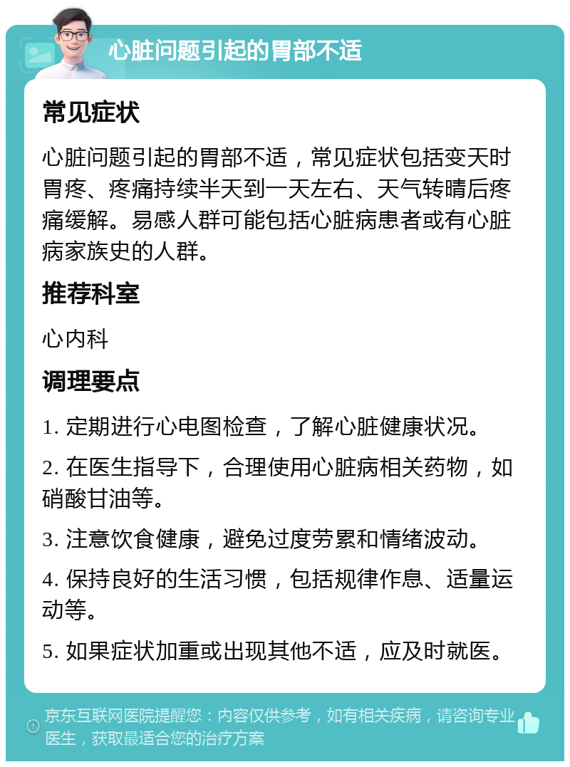 心脏问题引起的胃部不适 常见症状 心脏问题引起的胃部不适，常见症状包括变天时胃疼、疼痛持续半天到一天左右、天气转晴后疼痛缓解。易感人群可能包括心脏病患者或有心脏病家族史的人群。 推荐科室 心内科 调理要点 1. 定期进行心电图检查，了解心脏健康状况。 2. 在医生指导下，合理使用心脏病相关药物，如硝酸甘油等。 3. 注意饮食健康，避免过度劳累和情绪波动。 4. 保持良好的生活习惯，包括规律作息、适量运动等。 5. 如果症状加重或出现其他不适，应及时就医。