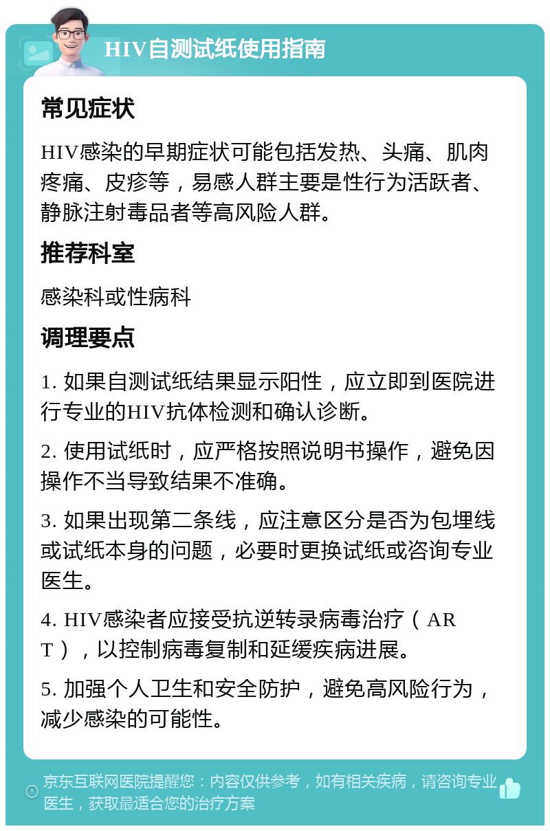 HIV自测试纸使用指南 常见症状 HIV感染的早期症状可能包括发热、头痛、肌肉疼痛、皮疹等，易感人群主要是性行为活跃者、静脉注射毒品者等高风险人群。 推荐科室 感染科或性病科 调理要点 1. 如果自测试纸结果显示阳性，应立即到医院进行专业的HIV抗体检测和确认诊断。 2. 使用试纸时，应严格按照说明书操作，避免因操作不当导致结果不准确。 3. 如果出现第二条线，应注意区分是否为包埋线或试纸本身的问题，必要时更换试纸或咨询专业医生。 4. HIV感染者应接受抗逆转录病毒治疗（ART），以控制病毒复制和延缓疾病进展。 5. 加强个人卫生和安全防护，避免高风险行为，减少感染的可能性。