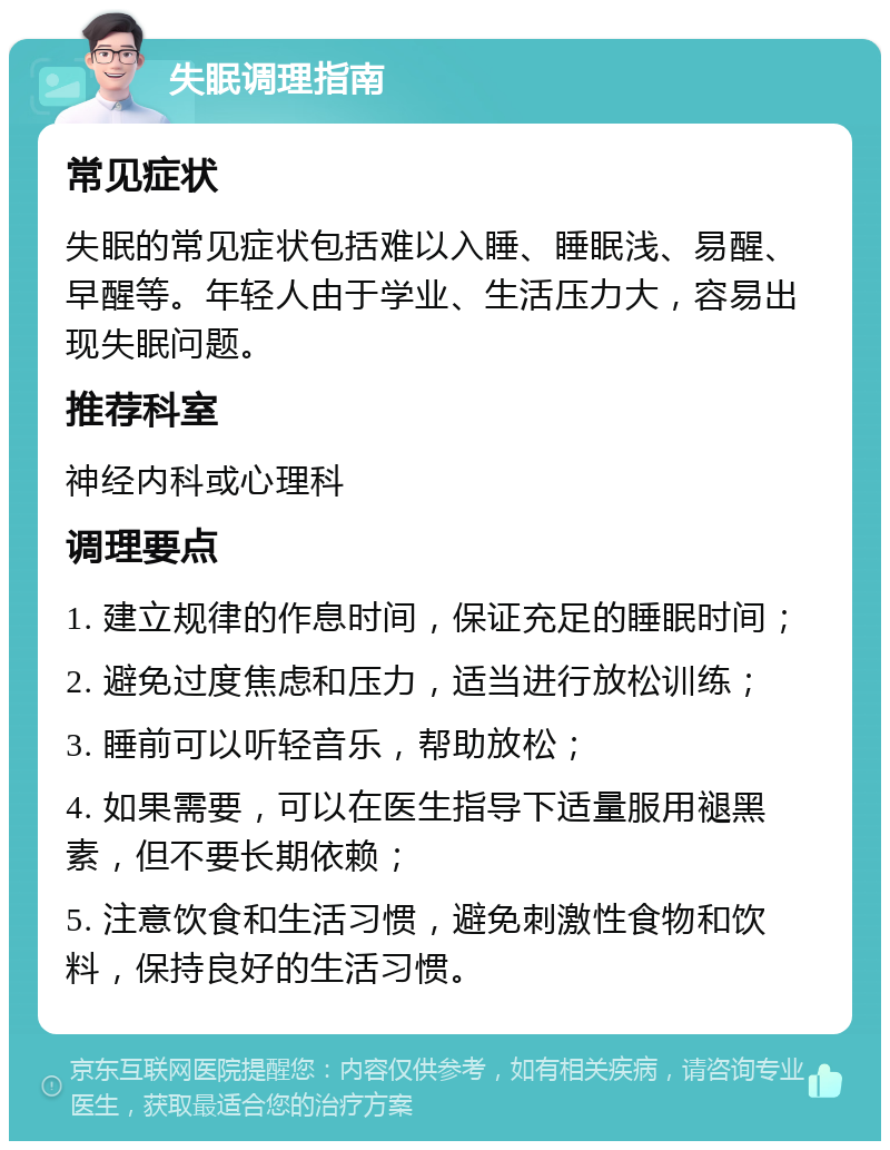 失眠调理指南 常见症状 失眠的常见症状包括难以入睡、睡眠浅、易醒、早醒等。年轻人由于学业、生活压力大，容易出现失眠问题。 推荐科室 神经内科或心理科 调理要点 1. 建立规律的作息时间，保证充足的睡眠时间； 2. 避免过度焦虑和压力，适当进行放松训练； 3. 睡前可以听轻音乐，帮助放松； 4. 如果需要，可以在医生指导下适量服用褪黑素，但不要长期依赖； 5. 注意饮食和生活习惯，避免刺激性食物和饮料，保持良好的生活习惯。