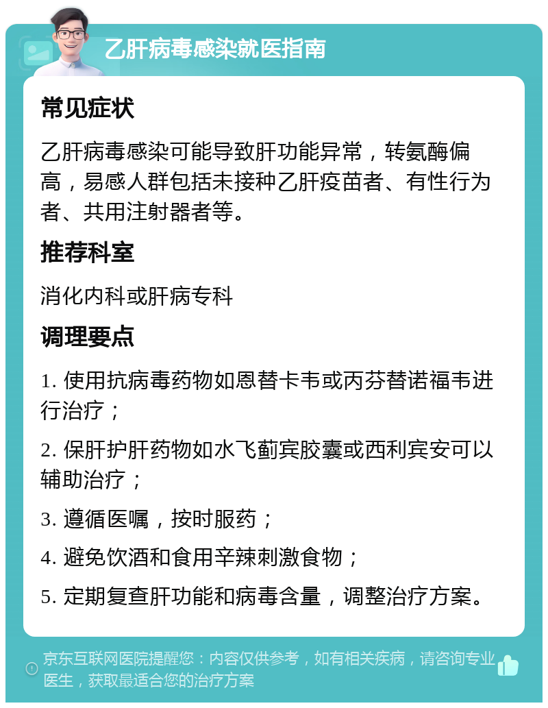 乙肝病毒感染就医指南 常见症状 乙肝病毒感染可能导致肝功能异常，转氨酶偏高，易感人群包括未接种乙肝疫苗者、有性行为者、共用注射器者等。 推荐科室 消化内科或肝病专科 调理要点 1. 使用抗病毒药物如恩替卡韦或丙芬替诺福韦进行治疗； 2. 保肝护肝药物如水飞蓟宾胶囊或西利宾安可以辅助治疗； 3. 遵循医嘱，按时服药； 4. 避免饮酒和食用辛辣刺激食物； 5. 定期复查肝功能和病毒含量，调整治疗方案。