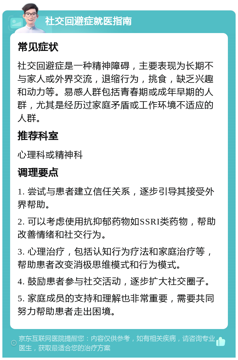 社交回避症就医指南 常见症状 社交回避症是一种精神障碍，主要表现为长期不与家人或外界交流，退缩行为，挑食，缺乏兴趣和动力等。易感人群包括青春期或成年早期的人群，尤其是经历过家庭矛盾或工作环境不适应的人群。 推荐科室 心理科或精神科 调理要点 1. 尝试与患者建立信任关系，逐步引导其接受外界帮助。 2. 可以考虑使用抗抑郁药物如SSRI类药物，帮助改善情绪和社交行为。 3. 心理治疗，包括认知行为疗法和家庭治疗等，帮助患者改变消极思维模式和行为模式。 4. 鼓励患者参与社交活动，逐步扩大社交圈子。 5. 家庭成员的支持和理解也非常重要，需要共同努力帮助患者走出困境。