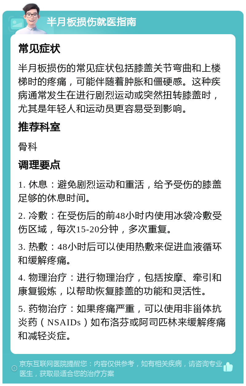 半月板损伤就医指南 常见症状 半月板损伤的常见症状包括膝盖关节弯曲和上楼梯时的疼痛，可能伴随着肿胀和僵硬感。这种疾病通常发生在进行剧烈运动或突然扭转膝盖时，尤其是年轻人和运动员更容易受到影响。 推荐科室 骨科 调理要点 1. 休息：避免剧烈运动和重活，给予受伤的膝盖足够的休息时间。 2. 冷敷：在受伤后的前48小时内使用冰袋冷敷受伤区域，每次15-20分钟，多次重复。 3. 热敷：48小时后可以使用热敷来促进血液循环和缓解疼痛。 4. 物理治疗：进行物理治疗，包括按摩、牵引和康复锻炼，以帮助恢复膝盖的功能和灵活性。 5. 药物治疗：如果疼痛严重，可以使用非甾体抗炎药（NSAIDs）如布洛芬或阿司匹林来缓解疼痛和减轻炎症。