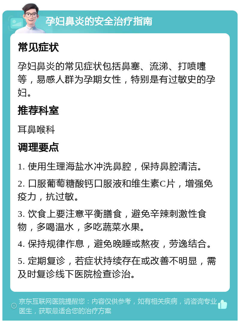 孕妇鼻炎的安全治疗指南 常见症状 孕妇鼻炎的常见症状包括鼻塞、流涕、打喷嚏等，易感人群为孕期女性，特别是有过敏史的孕妇。 推荐科室 耳鼻喉科 调理要点 1. 使用生理海盐水冲洗鼻腔，保持鼻腔清洁。 2. 口服葡萄糖酸钙口服液和维生素C片，增强免疫力，抗过敏。 3. 饮食上要注意平衡膳食，避免辛辣刺激性食物，多喝温水，多吃蔬菜水果。 4. 保持规律作息，避免晚睡或熬夜，劳逸结合。 5. 定期复诊，若症状持续存在或改善不明显，需及时复诊线下医院检查诊治。