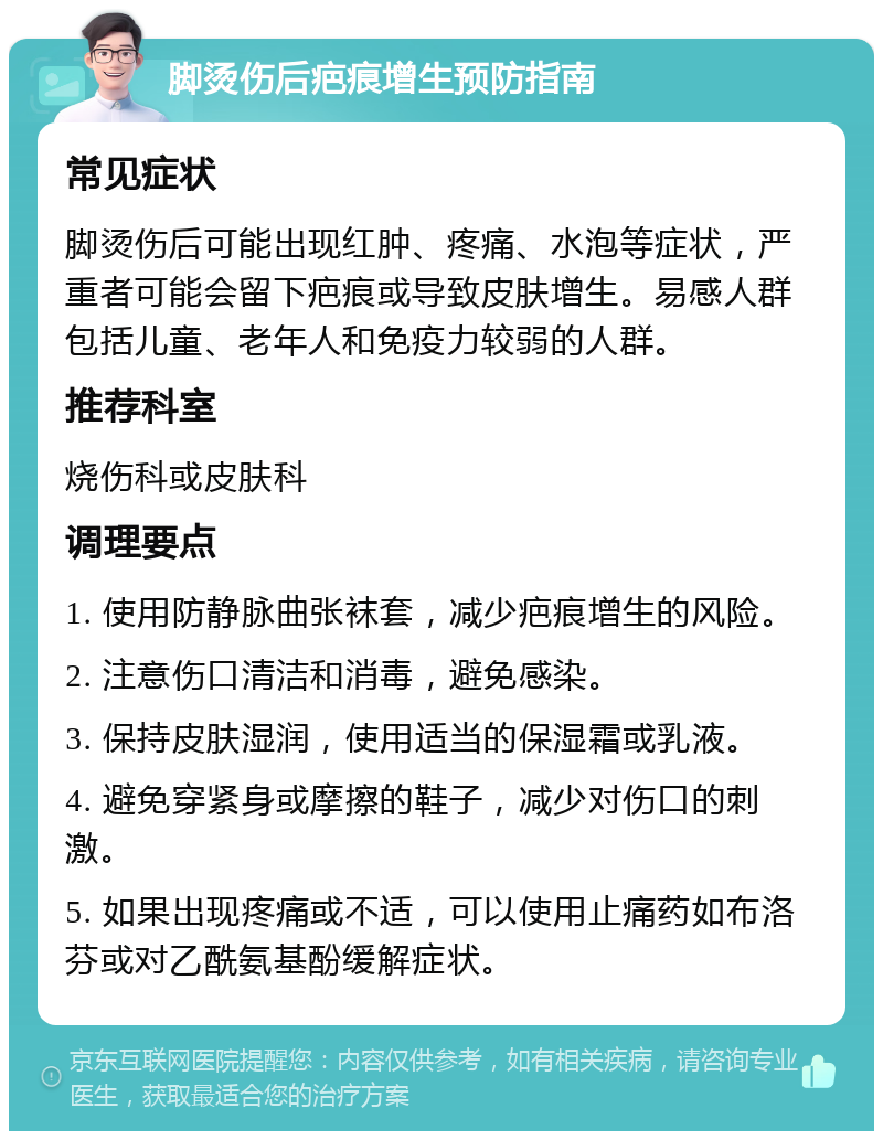 脚烫伤后疤痕增生预防指南 常见症状 脚烫伤后可能出现红肿、疼痛、水泡等症状，严重者可能会留下疤痕或导致皮肤增生。易感人群包括儿童、老年人和免疫力较弱的人群。 推荐科室 烧伤科或皮肤科 调理要点 1. 使用防静脉曲张袜套，减少疤痕增生的风险。 2. 注意伤口清洁和消毒，避免感染。 3. 保持皮肤湿润，使用适当的保湿霜或乳液。 4. 避免穿紧身或摩擦的鞋子，减少对伤口的刺激。 5. 如果出现疼痛或不适，可以使用止痛药如布洛芬或对乙酰氨基酚缓解症状。