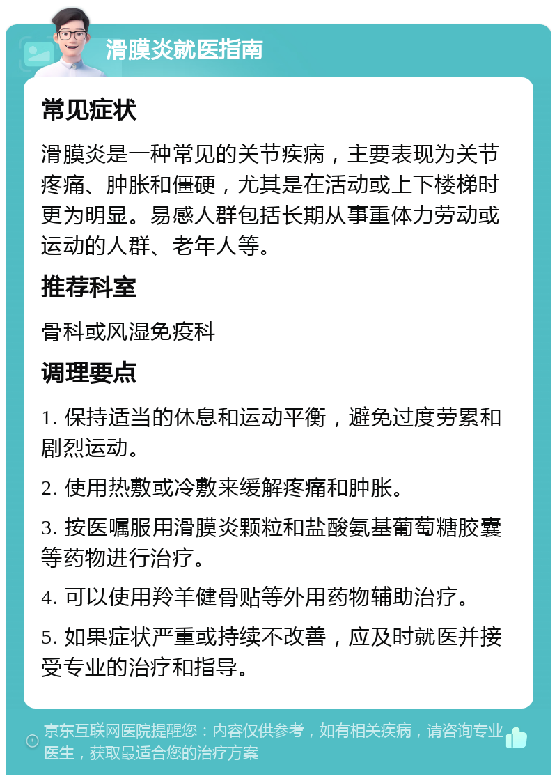 滑膜炎就医指南 常见症状 滑膜炎是一种常见的关节疾病，主要表现为关节疼痛、肿胀和僵硬，尤其是在活动或上下楼梯时更为明显。易感人群包括长期从事重体力劳动或运动的人群、老年人等。 推荐科室 骨科或风湿免疫科 调理要点 1. 保持适当的休息和运动平衡，避免过度劳累和剧烈运动。 2. 使用热敷或冷敷来缓解疼痛和肿胀。 3. 按医嘱服用滑膜炎颗粒和盐酸氨基葡萄糖胶囊等药物进行治疗。 4. 可以使用羚羊健骨贴等外用药物辅助治疗。 5. 如果症状严重或持续不改善，应及时就医并接受专业的治疗和指导。