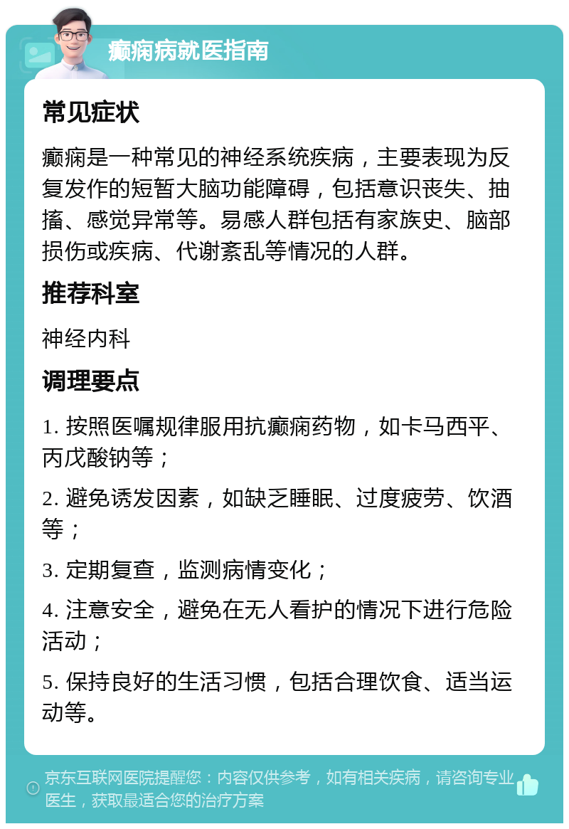 癫痫病就医指南 常见症状 癫痫是一种常见的神经系统疾病，主要表现为反复发作的短暂大脑功能障碍，包括意识丧失、抽搐、感觉异常等。易感人群包括有家族史、脑部损伤或疾病、代谢紊乱等情况的人群。 推荐科室 神经内科 调理要点 1. 按照医嘱规律服用抗癫痫药物，如卡马西平、丙戊酸钠等； 2. 避免诱发因素，如缺乏睡眠、过度疲劳、饮酒等； 3. 定期复查，监测病情变化； 4. 注意安全，避免在无人看护的情况下进行危险活动； 5. 保持良好的生活习惯，包括合理饮食、适当运动等。