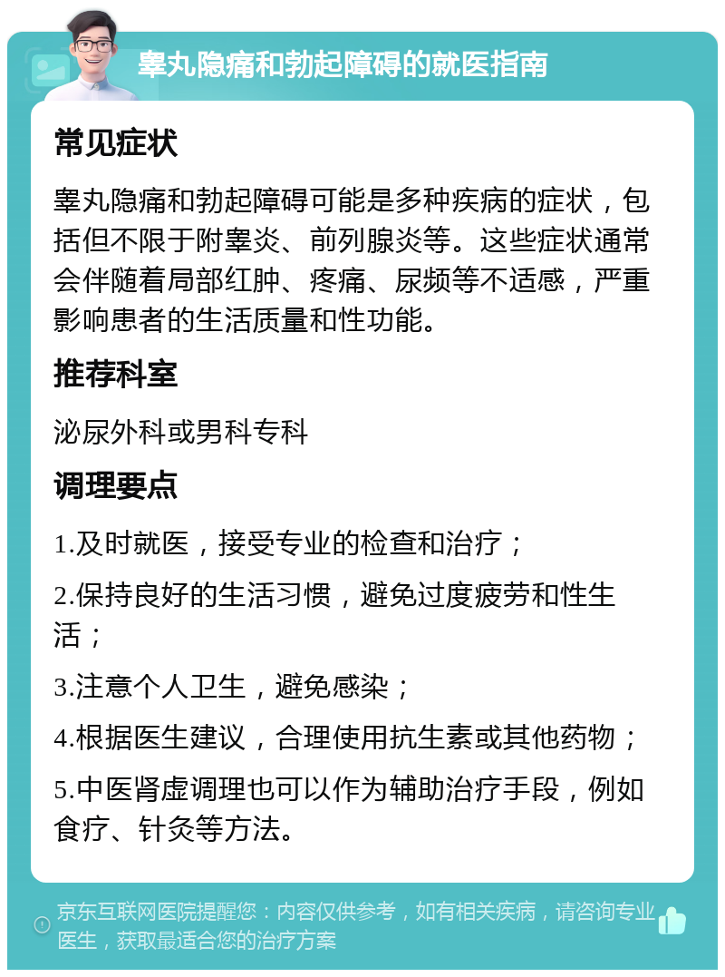 睾丸隐痛和勃起障碍的就医指南 常见症状 睾丸隐痛和勃起障碍可能是多种疾病的症状，包括但不限于附睾炎、前列腺炎等。这些症状通常会伴随着局部红肿、疼痛、尿频等不适感，严重影响患者的生活质量和性功能。 推荐科室 泌尿外科或男科专科 调理要点 1.及时就医，接受专业的检查和治疗； 2.保持良好的生活习惯，避免过度疲劳和性生活； 3.注意个人卫生，避免感染； 4.根据医生建议，合理使用抗生素或其他药物； 5.中医肾虚调理也可以作为辅助治疗手段，例如食疗、针灸等方法。