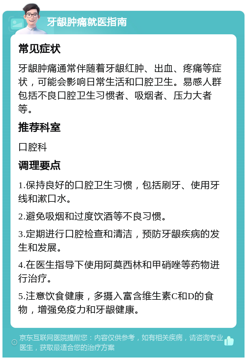 牙龈肿痛就医指南 常见症状 牙龈肿痛通常伴随着牙龈红肿、出血、疼痛等症状，可能会影响日常生活和口腔卫生。易感人群包括不良口腔卫生习惯者、吸烟者、压力大者等。 推荐科室 口腔科 调理要点 1.保持良好的口腔卫生习惯，包括刷牙、使用牙线和漱口水。 2.避免吸烟和过度饮酒等不良习惯。 3.定期进行口腔检查和清洁，预防牙龈疾病的发生和发展。 4.在医生指导下使用阿莫西林和甲硝唑等药物进行治疗。 5.注意饮食健康，多摄入富含维生素C和D的食物，增强免疫力和牙龈健康。