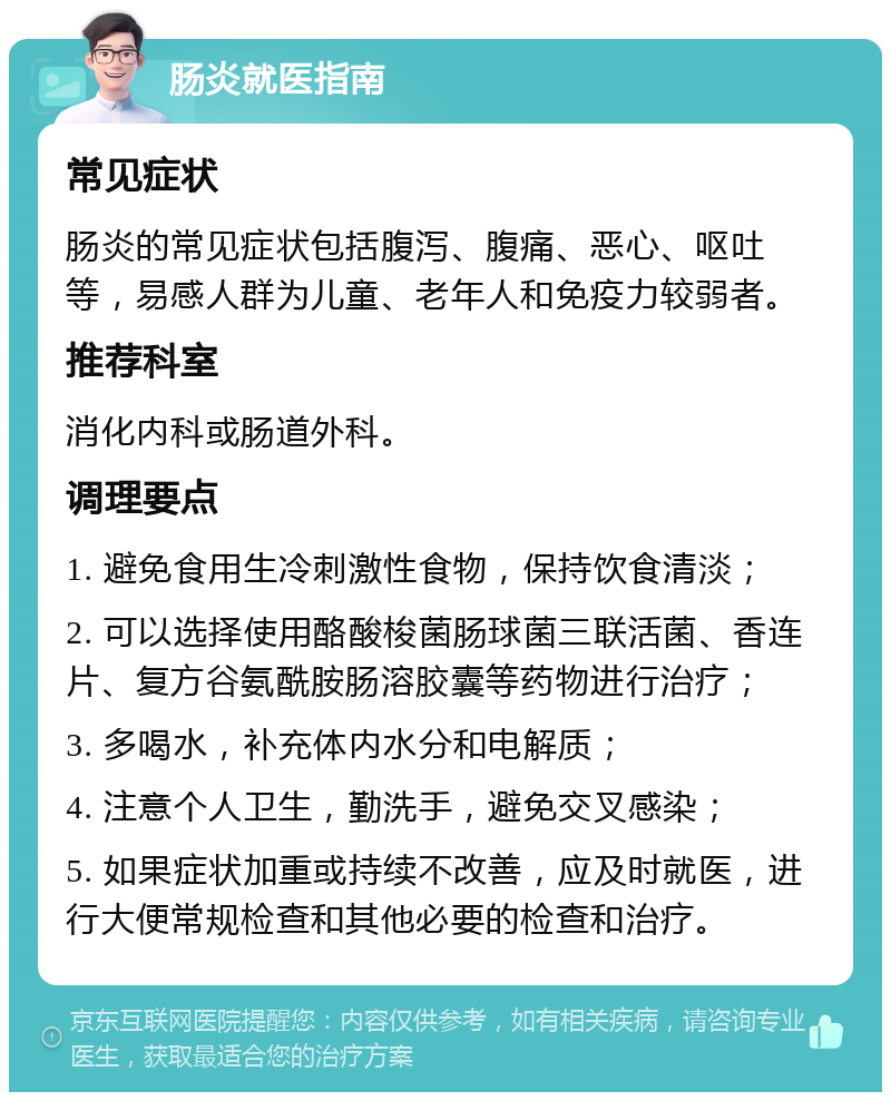 肠炎就医指南 常见症状 肠炎的常见症状包括腹泻、腹痛、恶心、呕吐等，易感人群为儿童、老年人和免疫力较弱者。 推荐科室 消化内科或肠道外科。 调理要点 1. 避免食用生冷刺激性食物，保持饮食清淡； 2. 可以选择使用酪酸梭菌肠球菌三联活菌、香连片、复方谷氨酰胺肠溶胶囊等药物进行治疗； 3. 多喝水，补充体内水分和电解质； 4. 注意个人卫生，勤洗手，避免交叉感染； 5. 如果症状加重或持续不改善，应及时就医，进行大便常规检查和其他必要的检查和治疗。