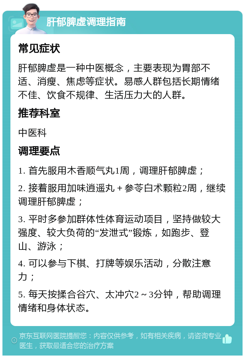 肝郁脾虚调理指南 常见症状 肝郁脾虚是一种中医概念，主要表现为胃部不适、消瘦、焦虑等症状。易感人群包括长期情绪不佳、饮食不规律、生活压力大的人群。 推荐科室 中医科 调理要点 1. 首先服用木香顺气丸1周，调理肝郁脾虚； 2. 接着服用加味逍遥丸＋参苓白术颗粒2周，继续调理肝郁脾虚； 3. 平时多参加群体性体育运动项目，坚持做较大强度、较大负荷的“发泄式”锻炼，如跑步、登山、游泳； 4. 可以参与下棋、打牌等娱乐活动，分散注意力； 5. 每天按揉合谷穴、太冲穴2～3分钟，帮助调理情绪和身体状态。