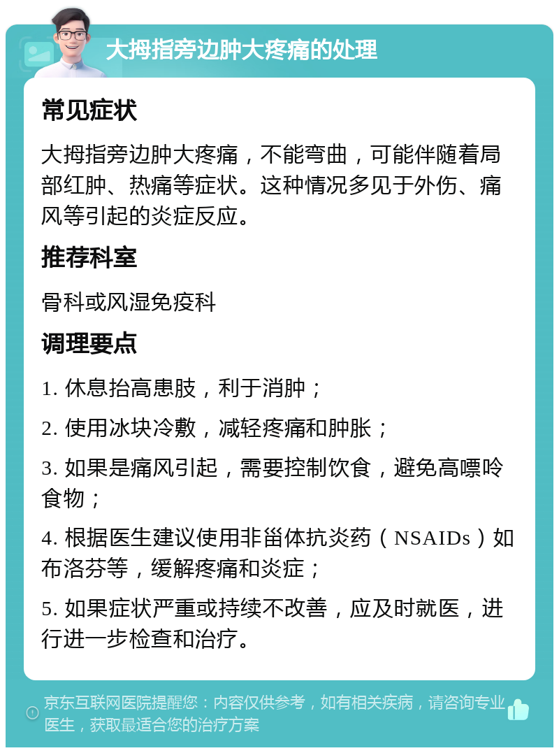 大拇指旁边肿大疼痛的处理 常见症状 大拇指旁边肿大疼痛，不能弯曲，可能伴随着局部红肿、热痛等症状。这种情况多见于外伤、痛风等引起的炎症反应。 推荐科室 骨科或风湿免疫科 调理要点 1. 休息抬高患肢，利于消肿； 2. 使用冰块冷敷，减轻疼痛和肿胀； 3. 如果是痛风引起，需要控制饮食，避免高嘌呤食物； 4. 根据医生建议使用非甾体抗炎药（NSAIDs）如布洛芬等，缓解疼痛和炎症； 5. 如果症状严重或持续不改善，应及时就医，进行进一步检查和治疗。