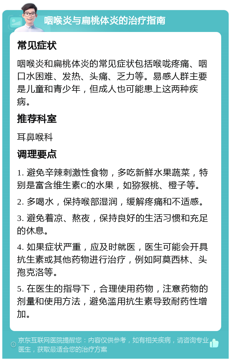 咽喉炎与扁桃体炎的治疗指南 常见症状 咽喉炎和扁桃体炎的常见症状包括喉咙疼痛、咽口水困难、发热、头痛、乏力等。易感人群主要是儿童和青少年，但成人也可能患上这两种疾病。 推荐科室 耳鼻喉科 调理要点 1. 避免辛辣刺激性食物，多吃新鲜水果蔬菜，特别是富含维生素C的水果，如猕猴桃、橙子等。 2. 多喝水，保持喉部湿润，缓解疼痛和不适感。 3. 避免着凉、熬夜，保持良好的生活习惯和充足的休息。 4. 如果症状严重，应及时就医，医生可能会开具抗生素或其他药物进行治疗，例如阿莫西林、头孢克洛等。 5. 在医生的指导下，合理使用药物，注意药物的剂量和使用方法，避免滥用抗生素导致耐药性增加。