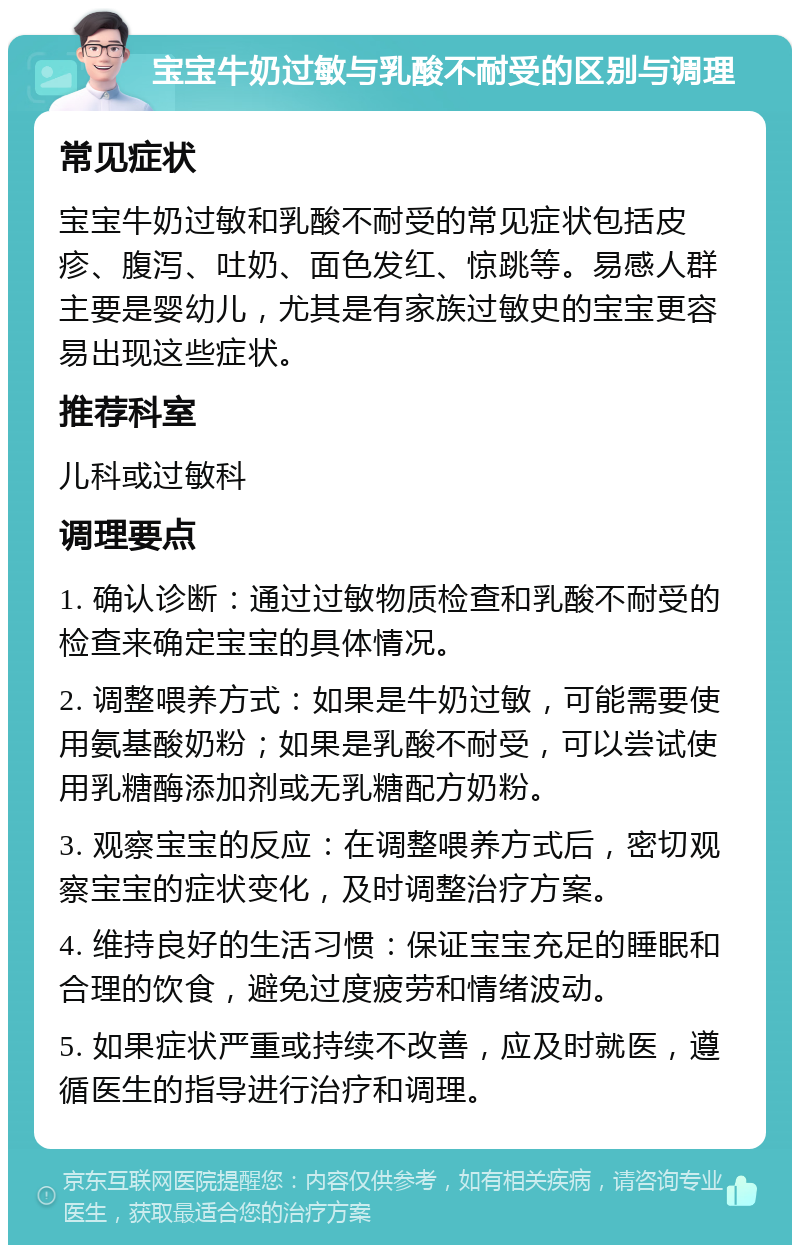 宝宝牛奶过敏与乳酸不耐受的区别与调理 常见症状 宝宝牛奶过敏和乳酸不耐受的常见症状包括皮疹、腹泻、吐奶、面色发红、惊跳等。易感人群主要是婴幼儿，尤其是有家族过敏史的宝宝更容易出现这些症状。 推荐科室 儿科或过敏科 调理要点 1. 确认诊断：通过过敏物质检查和乳酸不耐受的检查来确定宝宝的具体情况。 2. 调整喂养方式：如果是牛奶过敏，可能需要使用氨基酸奶粉；如果是乳酸不耐受，可以尝试使用乳糖酶添加剂或无乳糖配方奶粉。 3. 观察宝宝的反应：在调整喂养方式后，密切观察宝宝的症状变化，及时调整治疗方案。 4. 维持良好的生活习惯：保证宝宝充足的睡眠和合理的饮食，避免过度疲劳和情绪波动。 5. 如果症状严重或持续不改善，应及时就医，遵循医生的指导进行治疗和调理。