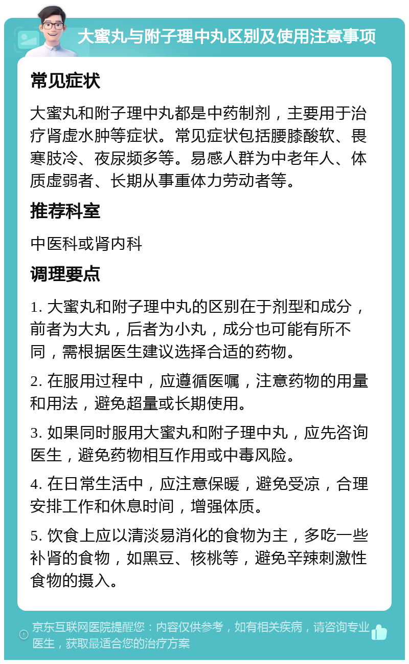 大蜜丸与附子理中丸区别及使用注意事项 常见症状 大蜜丸和附子理中丸都是中药制剂，主要用于治疗肾虚水肿等症状。常见症状包括腰膝酸软、畏寒肢冷、夜尿频多等。易感人群为中老年人、体质虚弱者、长期从事重体力劳动者等。 推荐科室 中医科或肾内科 调理要点 1. 大蜜丸和附子理中丸的区别在于剂型和成分，前者为大丸，后者为小丸，成分也可能有所不同，需根据医生建议选择合适的药物。 2. 在服用过程中，应遵循医嘱，注意药物的用量和用法，避免超量或长期使用。 3. 如果同时服用大蜜丸和附子理中丸，应先咨询医生，避免药物相互作用或中毒风险。 4. 在日常生活中，应注意保暖，避免受凉，合理安排工作和休息时间，增强体质。 5. 饮食上应以清淡易消化的食物为主，多吃一些补肾的食物，如黑豆、核桃等，避免辛辣刺激性食物的摄入。