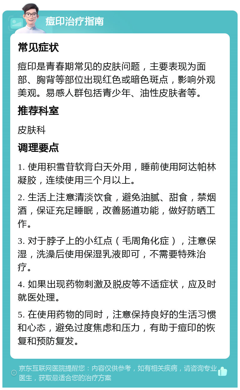 痘印治疗指南 常见症状 痘印是青春期常见的皮肤问题，主要表现为面部、胸背等部位出现红色或暗色斑点，影响外观美观。易感人群包括青少年、油性皮肤者等。 推荐科室 皮肤科 调理要点 1. 使用积雪苷软膏白天外用，睡前使用阿达帕林凝胶，连续使用三个月以上。 2. 生活上注意清淡饮食，避免油腻、甜食，禁烟酒，保证充足睡眠，改善肠道功能，做好防晒工作。 3. 对于脖子上的小红点（毛周角化症），注意保湿，洗澡后使用保湿乳液即可，不需要特殊治疗。 4. 如果出现药物刺激及脱皮等不适症状，应及时就医处理。 5. 在使用药物的同时，注意保持良好的生活习惯和心态，避免过度焦虑和压力，有助于痘印的恢复和预防复发。