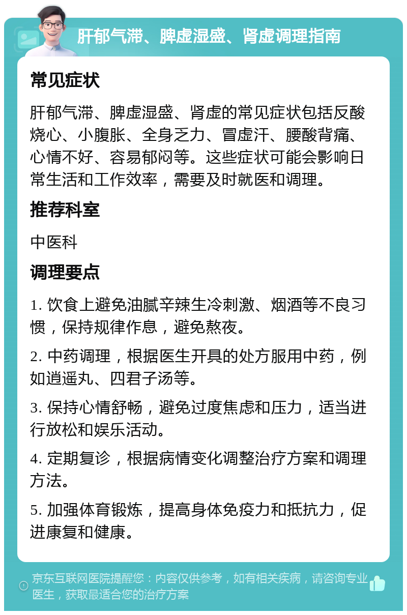 肝郁气滞、脾虚湿盛、肾虚调理指南 常见症状 肝郁气滞、脾虚湿盛、肾虚的常见症状包括反酸烧心、小腹胀、全身乏力、冒虚汗、腰酸背痛、心情不好、容易郁闷等。这些症状可能会影响日常生活和工作效率，需要及时就医和调理。 推荐科室 中医科 调理要点 1. 饮食上避免油腻辛辣生冷刺激、烟酒等不良习惯，保持规律作息，避免熬夜。 2. 中药调理，根据医生开具的处方服用中药，例如逍遥丸、四君子汤等。 3. 保持心情舒畅，避免过度焦虑和压力，适当进行放松和娱乐活动。 4. 定期复诊，根据病情变化调整治疗方案和调理方法。 5. 加强体育锻炼，提高身体免疫力和抵抗力，促进康复和健康。