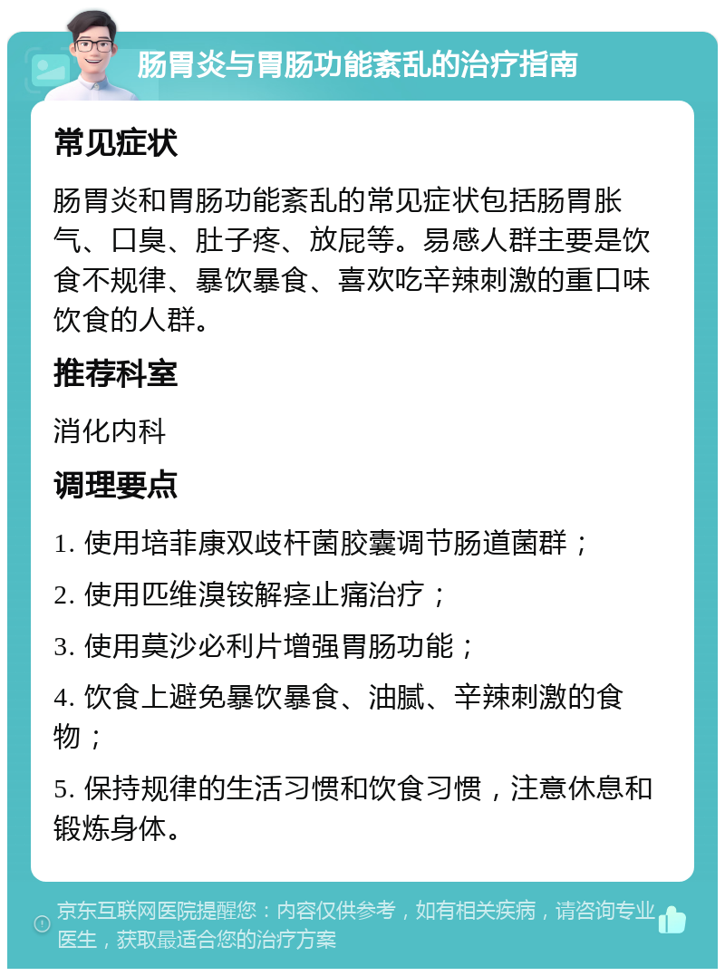 肠胃炎与胃肠功能紊乱的治疗指南 常见症状 肠胃炎和胃肠功能紊乱的常见症状包括肠胃胀气、口臭、肚子疼、放屁等。易感人群主要是饮食不规律、暴饮暴食、喜欢吃辛辣刺激的重口味饮食的人群。 推荐科室 消化内科 调理要点 1. 使用培菲康双歧杆菌胶囊调节肠道菌群； 2. 使用匹维溴铵解痉止痛治疗； 3. 使用莫沙必利片增强胃肠功能； 4. 饮食上避免暴饮暴食、油腻、辛辣刺激的食物； 5. 保持规律的生活习惯和饮食习惯，注意休息和锻炼身体。