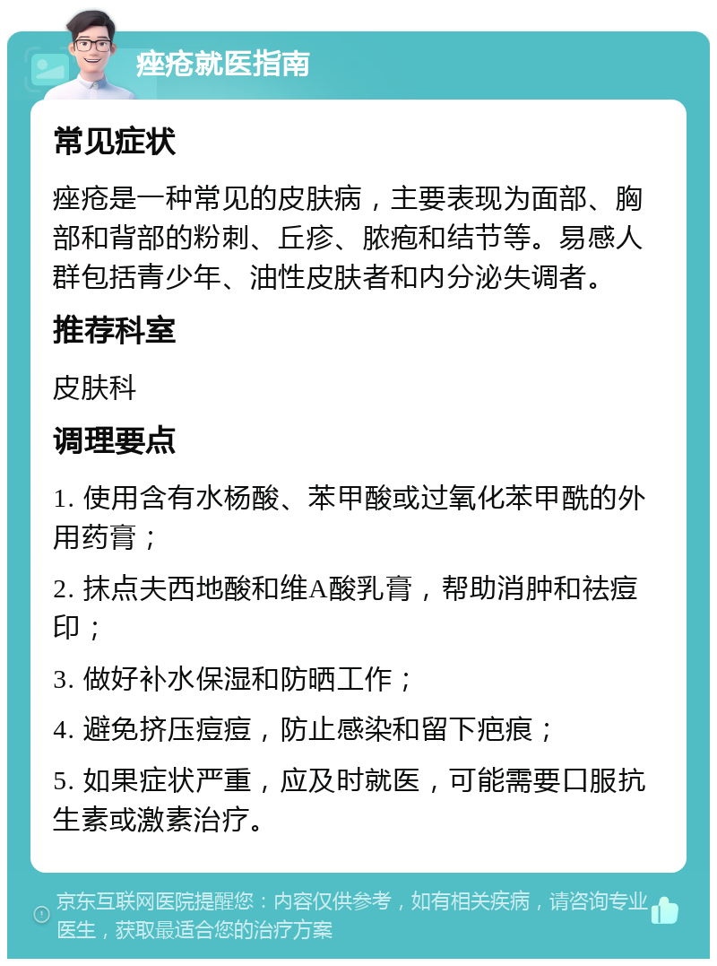 痤疮就医指南 常见症状 痤疮是一种常见的皮肤病，主要表现为面部、胸部和背部的粉刺、丘疹、脓疱和结节等。易感人群包括青少年、油性皮肤者和内分泌失调者。 推荐科室 皮肤科 调理要点 1. 使用含有水杨酸、苯甲酸或过氧化苯甲酰的外用药膏； 2. 抹点夫西地酸和维A酸乳膏，帮助消肿和祛痘印； 3. 做好补水保湿和防晒工作； 4. 避免挤压痘痘，防止感染和留下疤痕； 5. 如果症状严重，应及时就医，可能需要口服抗生素或激素治疗。