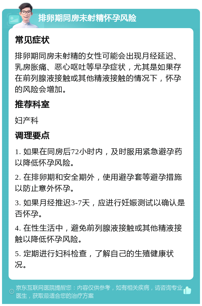 排卵期同房未射精怀孕风险 常见症状 排卵期同房未射精的女性可能会出现月经延迟、乳房胀痛、恶心呕吐等早孕症状，尤其是如果存在前列腺液接触或其他精液接触的情况下，怀孕的风险会增加。 推荐科室 妇产科 调理要点 1. 如果在同房后72小时内，及时服用紧急避孕药以降低怀孕风险。 2. 在排卵期和安全期外，使用避孕套等避孕措施以防止意外怀孕。 3. 如果月经推迟3-7天，应进行妊娠测试以确认是否怀孕。 4. 在性生活中，避免前列腺液接触或其他精液接触以降低怀孕风险。 5. 定期进行妇科检查，了解自己的生殖健康状况。