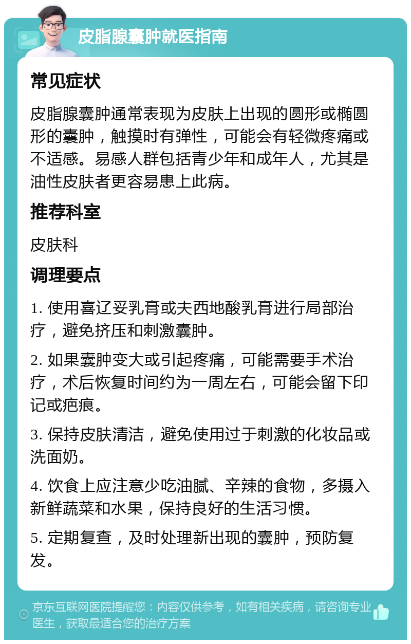 皮脂腺囊肿就医指南 常见症状 皮脂腺囊肿通常表现为皮肤上出现的圆形或椭圆形的囊肿，触摸时有弹性，可能会有轻微疼痛或不适感。易感人群包括青少年和成年人，尤其是油性皮肤者更容易患上此病。 推荐科室 皮肤科 调理要点 1. 使用喜辽妥乳膏或夫西地酸乳膏进行局部治疗，避免挤压和刺激囊肿。 2. 如果囊肿变大或引起疼痛，可能需要手术治疗，术后恢复时间约为一周左右，可能会留下印记或疤痕。 3. 保持皮肤清洁，避免使用过于刺激的化妆品或洗面奶。 4. 饮食上应注意少吃油腻、辛辣的食物，多摄入新鲜蔬菜和水果，保持良好的生活习惯。 5. 定期复查，及时处理新出现的囊肿，预防复发。